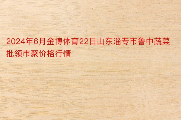 2024年6月金博体育22日山东淄专市鲁中蔬菜批领市聚价格行情