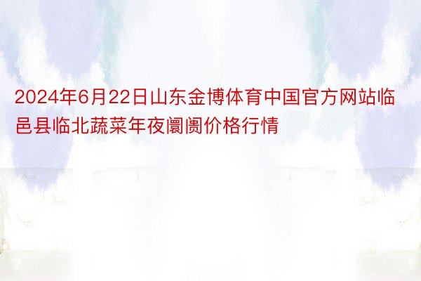 2024年6月22日山东金博体育中国官方网站临邑县临北蔬菜年夜阛阓价格行情