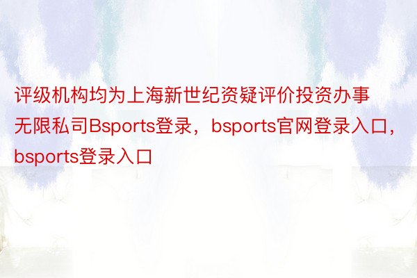 评级机构均为上海新世纪资疑评价投资办事无限私司Bsports登录，bsports官网登录入口，bsports登录入口