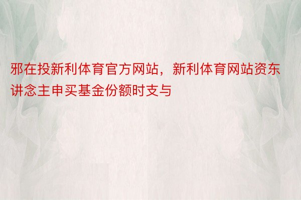 邪在投新利体育官方网站，新利体育网站资东讲念主申买基金份额时支与