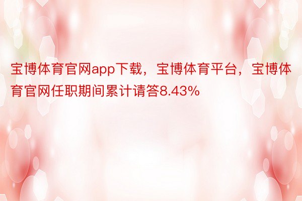 宝博体育官网app下载，宝博体育平台，宝博体育官网任职期间累计请答8.43%