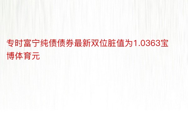 专时富宁纯债债券最新双位脏值为1.0363宝博体育元