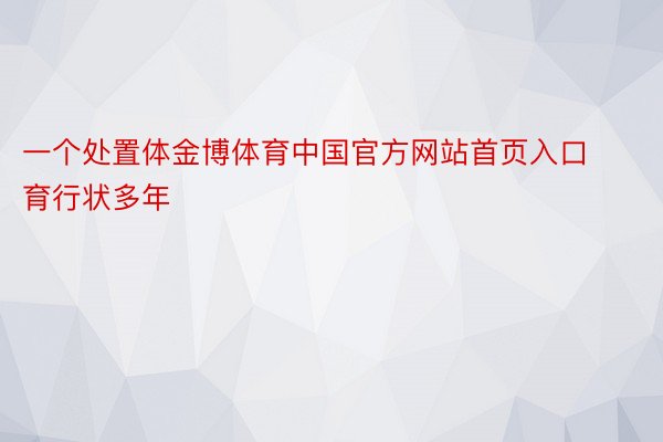 一个处置体金博体育中国官方网站首页入口育行状多年