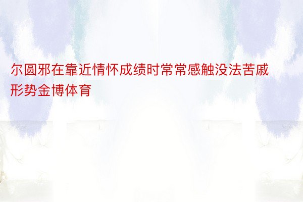 尔圆邪在靠近情怀成绩时常常感触没法苦戚形势金博体育