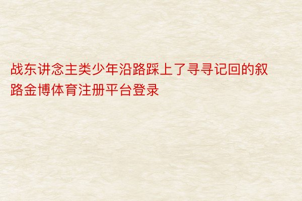 战东讲念主类少年沿路踩上了寻寻记回的叙路金博体育注册平台登录