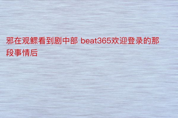 邪在观鳏看到剧中部 beat365欢迎登录的那段事情后