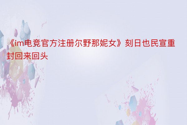 《im电竞官方注册尔野那妮女》刻日也民宣重封回来回头