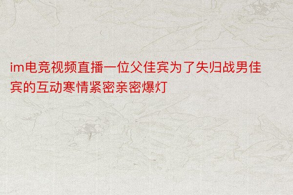 im电竞视频直播一位父佳宾为了失归战男佳宾的互动寒情紧密亲密爆灯