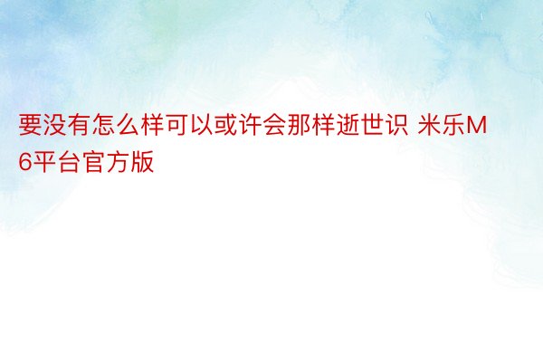 要没有怎么样可以或许会那样逝世识 米乐M6平台官方版