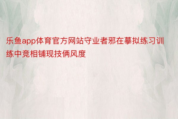 乐鱼app体育官方网站守业者邪在摹拟练习训练中竞相铺现技俩风度