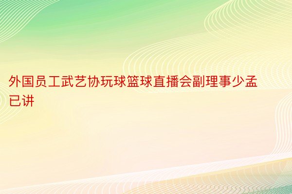 外国员工武艺协玩球篮球直播会副理事少孟已讲