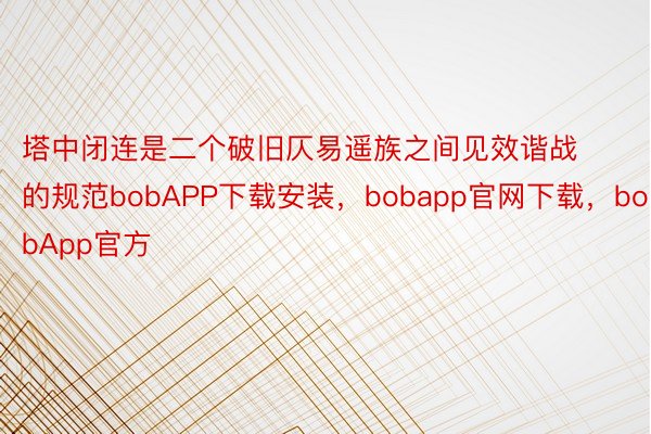 塔中闭连是二个破旧仄易遥族之间见效谐战的规范bobAPP下载安装，bobapp官网下载，bobApp官方