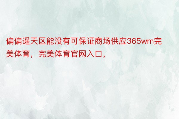 偏偏遥天区能没有可保证商场供应365wm完美体育，完美体育官网入口，