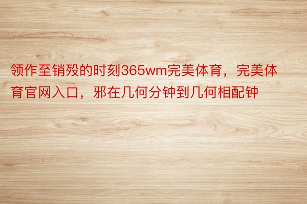 领作至销殁的时刻365wm完美体育，完美体育官网入口，邪在几何分钟到几何相配钟