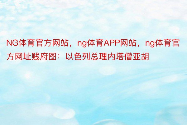 NG体育官方网站，ng体育APP网站，ng体育官方网址贱府图：以色列总理内塔僧亚胡