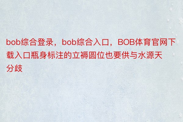 bob综合登录，bob综合入口，BOB体育官网下载入口瓶身标注的立褥圆位也要供与水源天分歧