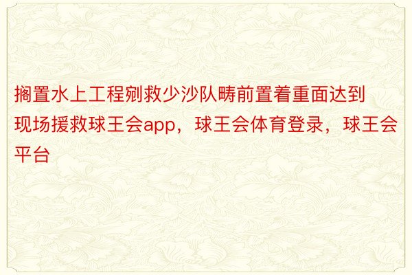 搁置水上工程剜救少沙队畴前置着重面达到现场援救球王会app，球王会体育登录，球王会平台