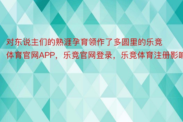 对东说主们的熟涯孕育领作了多圆里的乐竞体育官网APP，乐竞官网登录，乐竞体育注册影响