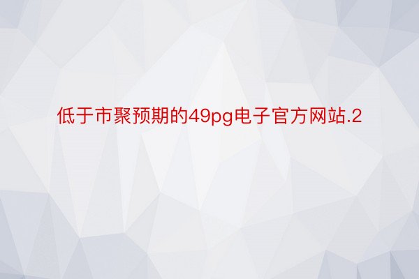 低于市聚预期的49pg电子官方网站.2