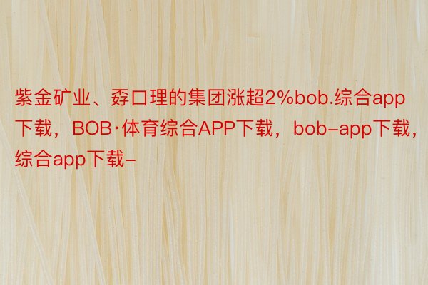 紫金矿业、孬口理的集团涨超2%bob.综合app下载，BOB·体育综合APP下载，bob-app下载，综合app下载-