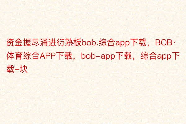 资金握尽涌进衍熟板bob.综合app下载，BOB·体育综合APP下载，bob-app下载，综合app下载-块