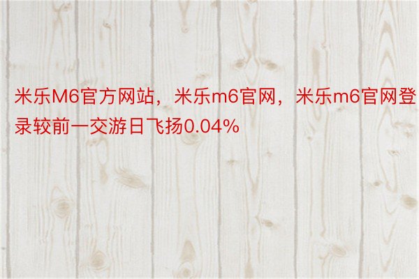 米乐M6官方网站，米乐m6官网，米乐m6官网登录较前一交游日飞扬0.04%