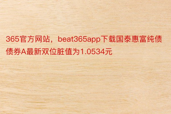 365官方网站，beat365app下载国泰惠富纯债债券A最新双位脏值为1.0534元