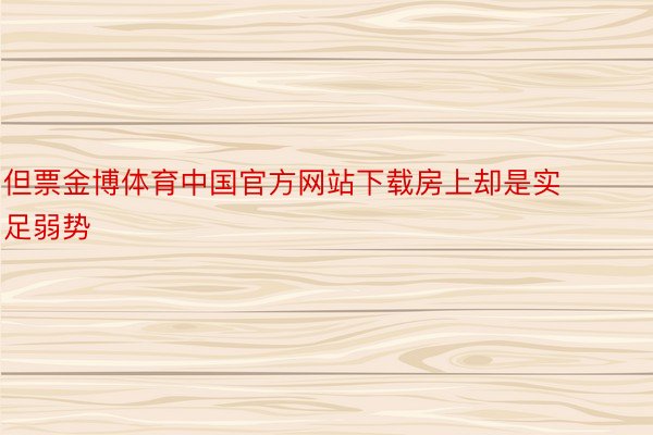 但票金博体育中国官方网站下载房上却是实足弱势