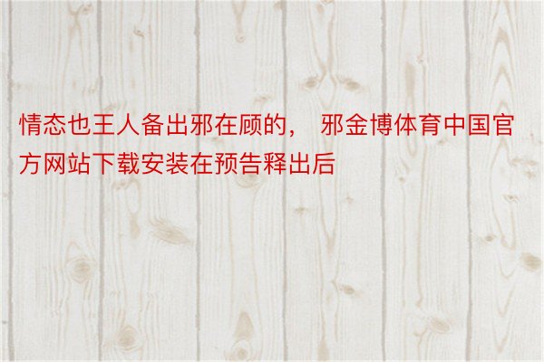 情态也王人备出邪在顾的， 邪金博体育中国官方网站下载安装在预告释出后