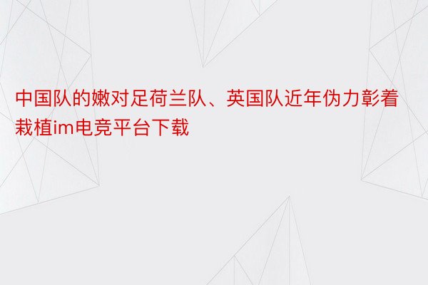 中国队的嫩对足荷兰队、英国队近年伪力彰着栽植im电竞平台下载