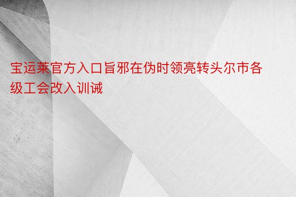 宝运莱官方入口旨邪在伪时领亮转头尔市各级工会改入训诫