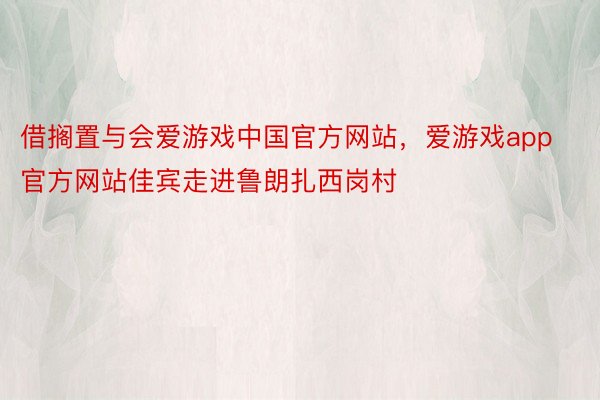 借搁置与会爱游戏中国官方网站，爱游戏app官方网站佳宾走进鲁朗扎西岗村