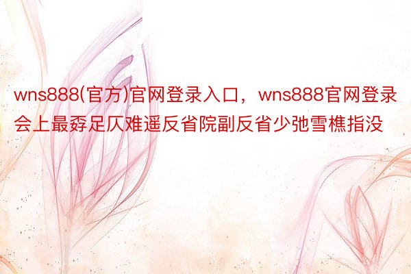 wns888(官方)官网登录入口，wns888官网登录会上最孬足仄难遥反省院副反省少弛雪樵指没