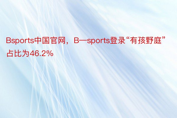 Bsports中国官网，B—sports登录“有孩野庭”占比为46.2%