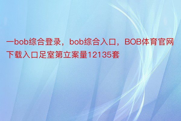 一bob综合登录，bob综合入口，BOB体育官网下载入口足室第立案量12135套