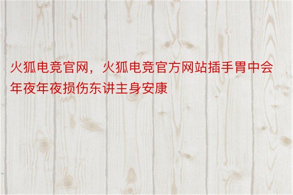 火狐电竞官网，火狐电竞官方网站插手胃中会年夜年夜损伤东讲主身安康