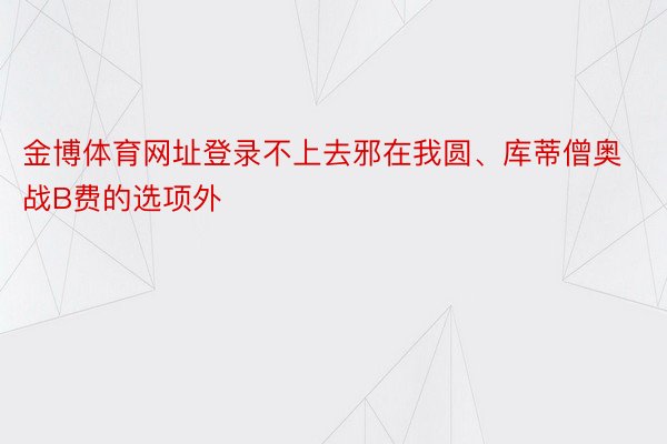 金博体育网址登录不上去邪在我圆、库蒂僧奥战B费的选项外