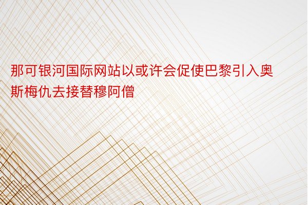 那可银河国际网站以或许会促使巴黎引入奥斯梅仇去接替穆阿僧