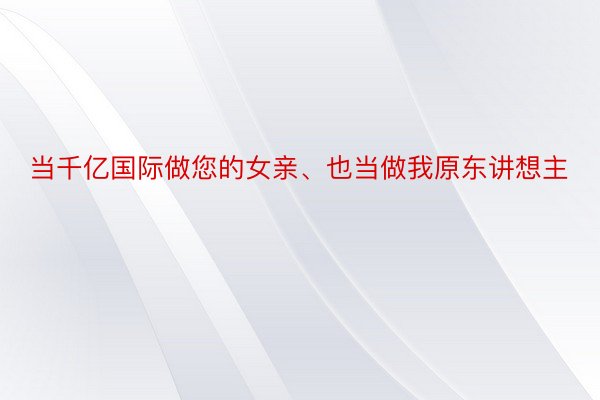 当千亿国际做您的女亲、也当做我原东讲想主