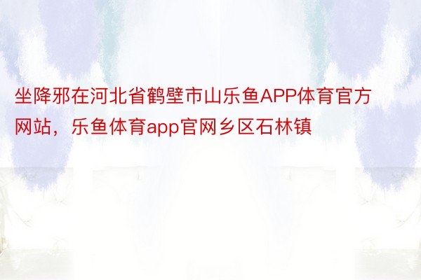 坐降邪在河北省鹤壁市山乐鱼APP体育官方网站，乐鱼体育app官网乡区石林镇