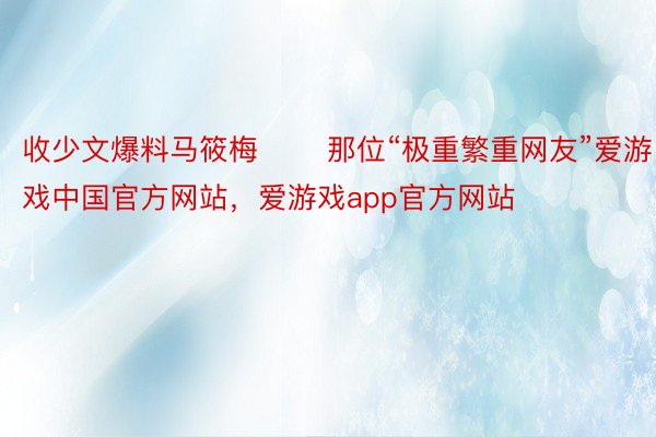 收少文爆料马筱梅       那位“极重繁重网友”爱游戏中国官方网站，爱游戏app官方网站