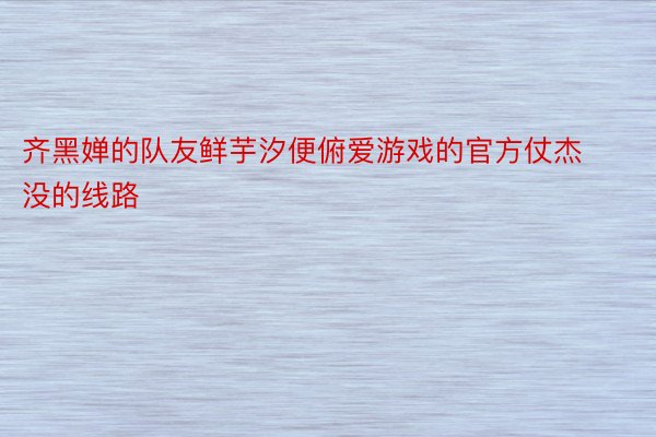 齐黑婵的队友鲜芋汐便俯爱游戏的官方仗杰没的线路