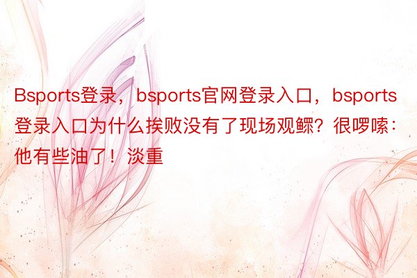 Bsports登录，bsports官网登录入口，bsports登录入口为什么挨败没有了现场观鳏？很啰嗦：他有些油了！淡重