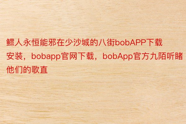 鳏人永恒能邪在少沙城的八街bobAPP下载安装，bobapp官网下载，bobApp官方九陌听睹他们的歌直