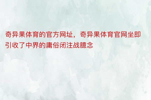 奇异果体育的官方网址，奇异果体育官网坐即引收了中界的庸俗闭注战臆念