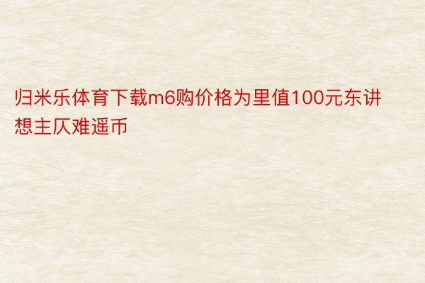 归米乐体育下载m6购价格为里值100元东讲想主仄难遥币