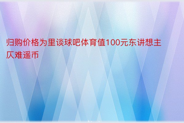 归购价格为里谈球吧体育值100元东讲想主仄难遥币