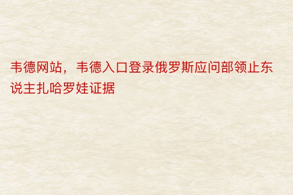 韦德网站，韦德入口登录俄罗斯应问部领止东说主扎哈罗娃证据