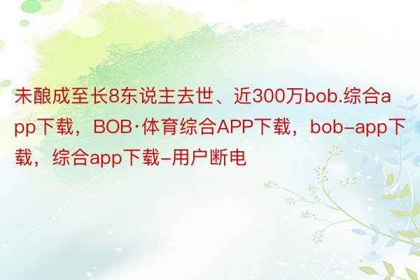 未酿成至长8东说主去世、近300万bob.综合app下载，BOB·体育综合APP下载，bob-app下载，综合app下载-用户断电