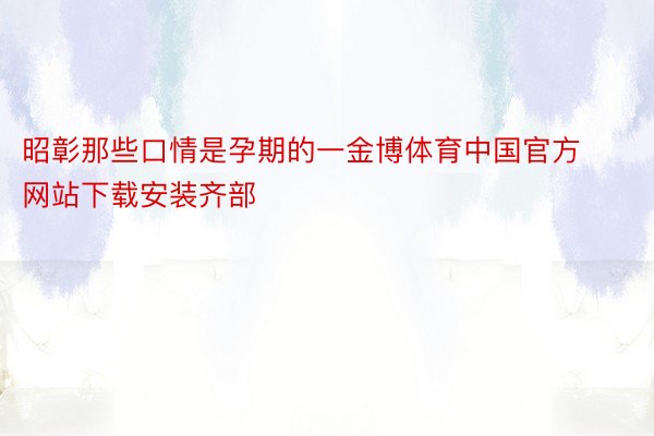 昭彰那些口情是孕期的一金博体育中国官方网站下载安装齐部